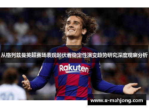从格列兹曼英超赛场表现起伏看稳定性演变趋势研究深度观察分析 从格列兹曼英超赛场表现起伏看稳定性演变趋势研究深度观察分析